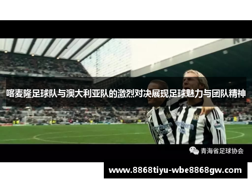 喀麦隆足球队与澳大利亚队的激烈对决展现足球魅力与团队精神